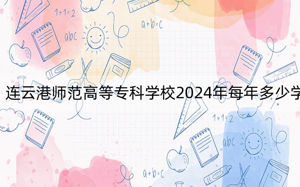 连云港师范高等专科学校2024年每年多少学费？每年4700元-5300元（供贵州考生参考）