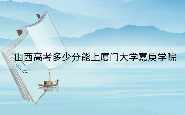 山西高考多少分能上厦门大学嘉庚学院？2024年文科445分 理科415分