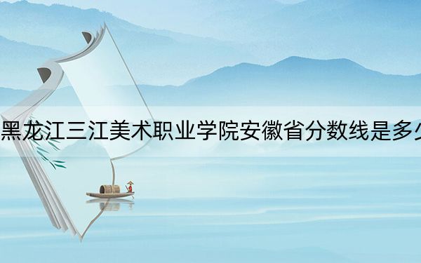黑龙江三江美术职业学院安徽省分数线是多少？2025年安徽考生参考