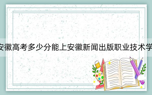 安徽高考多少分能上安徽新闻出版职业技术学院？2024年历史类录取分332分 物理类最低342分