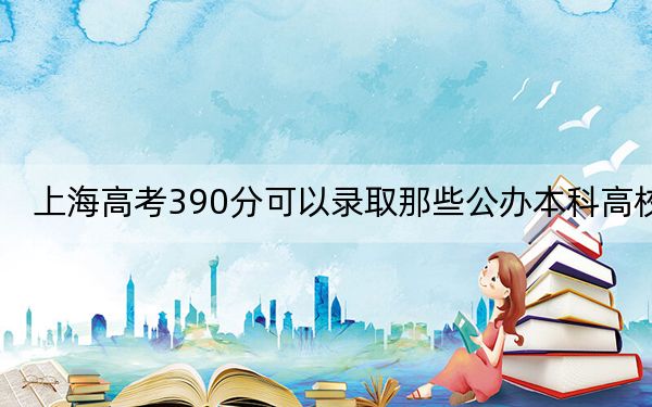 上海高考390分可以录取那些公办本科高校？（附带2022-2024年390左右大学名单）