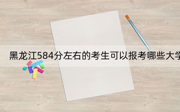 黑龙江584分左右的考生可以报考哪些大学？（附带2022-2024年584左右大学名单）