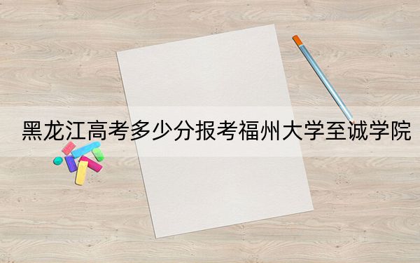 黑龙江高考多少分报考福州大学至诚学院？2024年历史类投档线419分 物理类最低380分