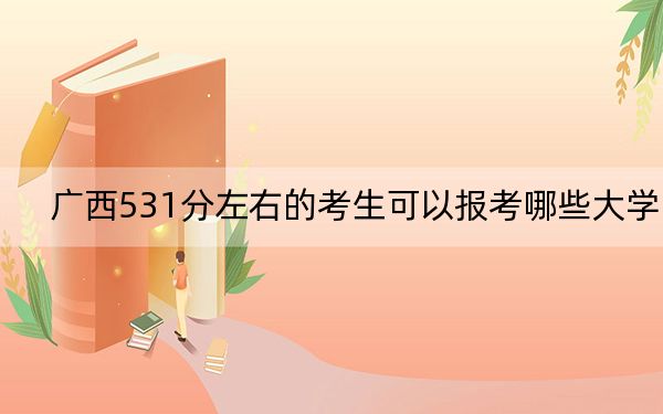广西531分左右的考生可以报考哪些大学?(附带2022-2024年531录取名单)