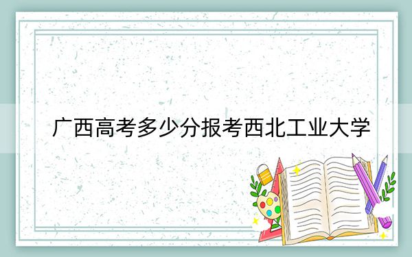 广西高考多少分报考西北工业大学？2024年历史类最低593分 物理类录取分590分