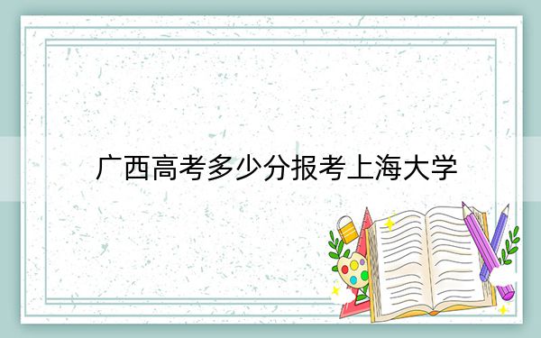 广西高考多少分报考上海大学？2024年历史类最低585分 物理类最低568分