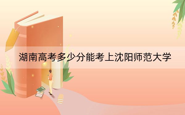 湖南高考多少分能考上沈阳师范大学？附2022-2024年最低录取分数线