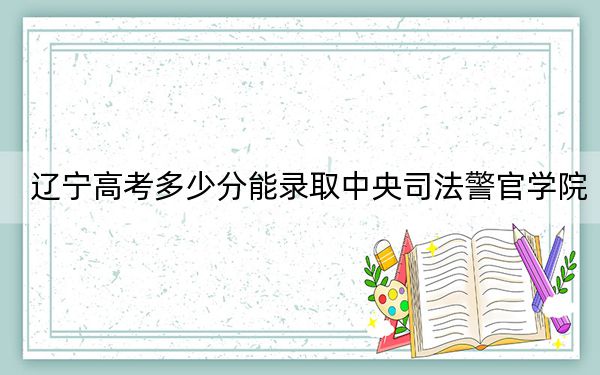 辽宁高考多少分能录取中央司法警官学院？2024年历史类投档线486分 物理类509分