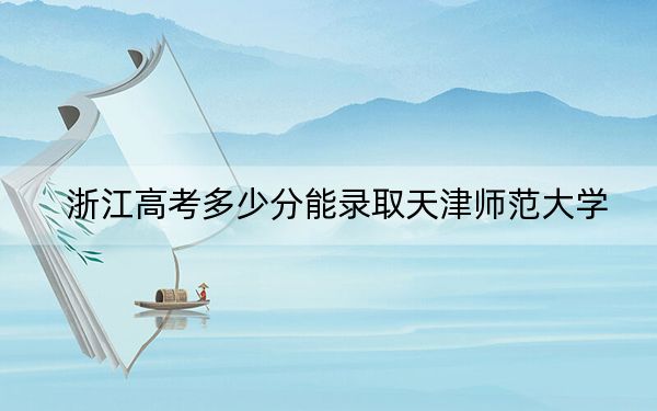 浙江高考多少分能录取天津师范大学？附2022-2024年最低录取分数线