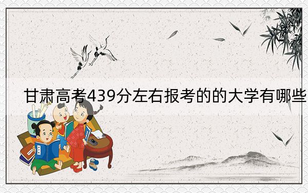 甘肃高考439分左右报考的的大学有哪些？ 2024年有52所录取最低分439的大学