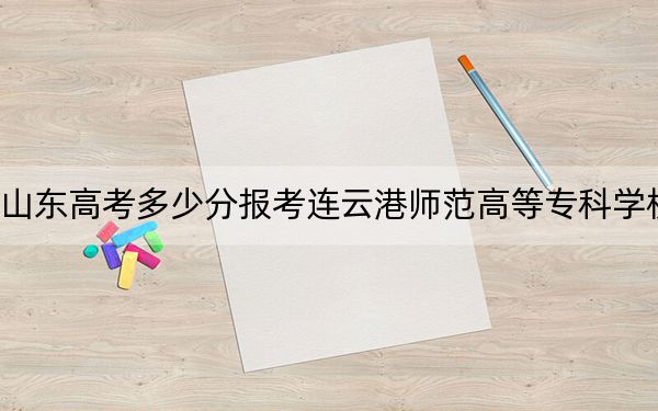 山东高考多少分报考连云港师范高等专科学校？附2022-2024年最低录取分数线