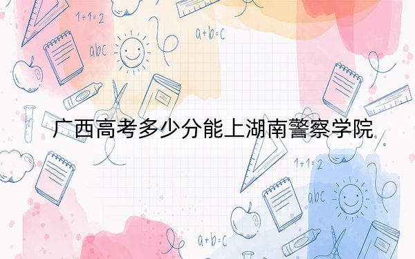 广西高考多少分能上湖南警察学院？2024年历史类最低504分 物理类463分