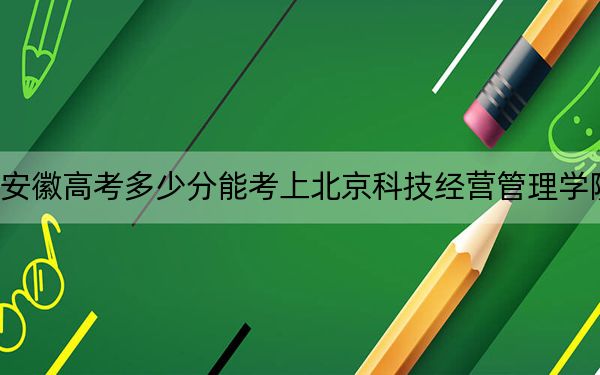 安徽高考多少分能考上北京科技经营管理学院？附2022-2024年最低录取分数线