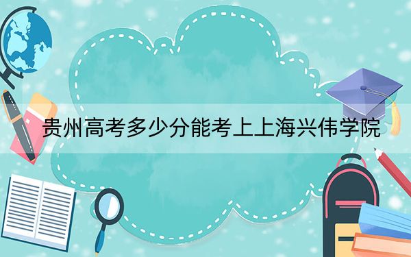 贵州高考多少分能考上上海兴伟学院？2024年历史类录取分452分 物理类384分