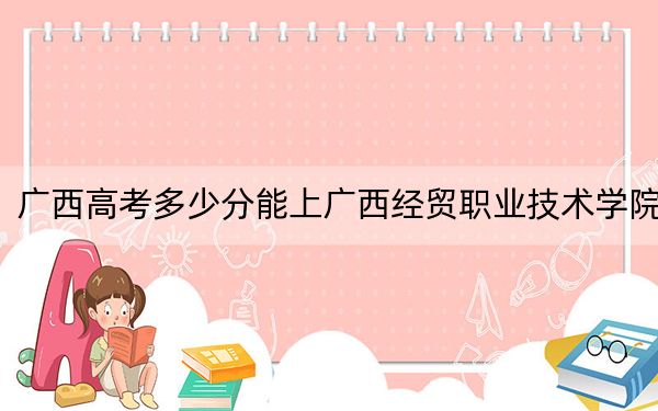 广西高考多少分能上广西经贸职业技术学院？附2022-2024年最低录取分数线