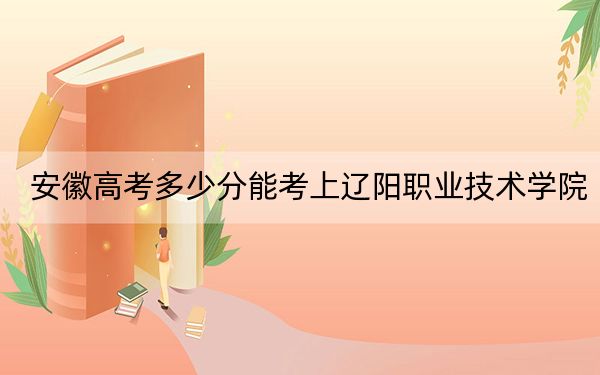 安徽高考多少分能考上辽阳职业技术学院？2024年历史类260分 物理类投档线324分