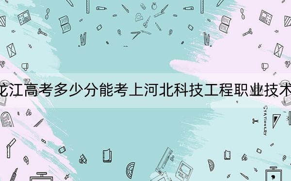 黑龙江高考多少分能考上河北科技工程职业技术大学？附2022-2024年最低录取分数线