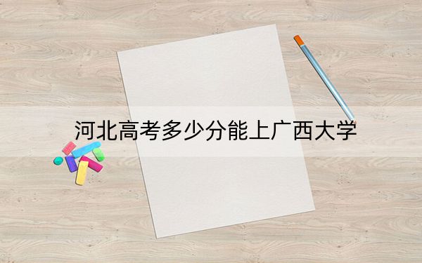 河北高考多少分能上广西大学？2024年历史类595分 物理类561分