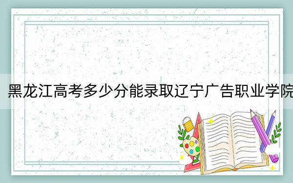 黑龙江高考多少分能录取辽宁广告职业学院？2024年历史类最低226分 物理类投档线254分