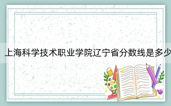 上海科学技术职业学院辽宁省分数线是多少?2025年辽宁考生参考