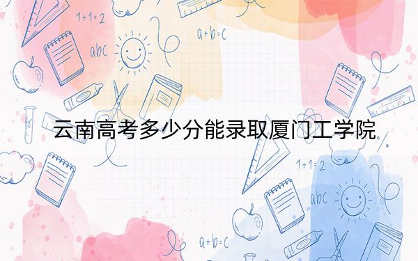 云南高考多少分能录取厦门工学院？附2022-2024年最低录取分数线