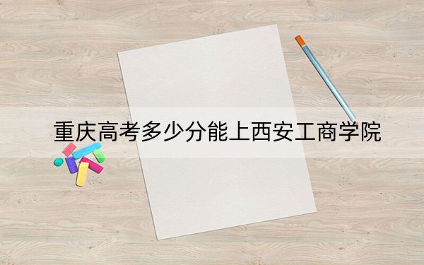 重庆高考多少分能上西安工商学院？2024年历史类录取分436分 物理类439分