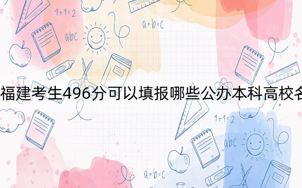 福建考生496分可以填报哪些公办本科高校名单？（供2025届高三考生参考）