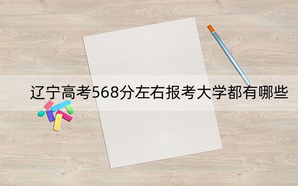 辽宁高考568分左右报考大学都有哪些？（附带2022-2024年568录取名单）