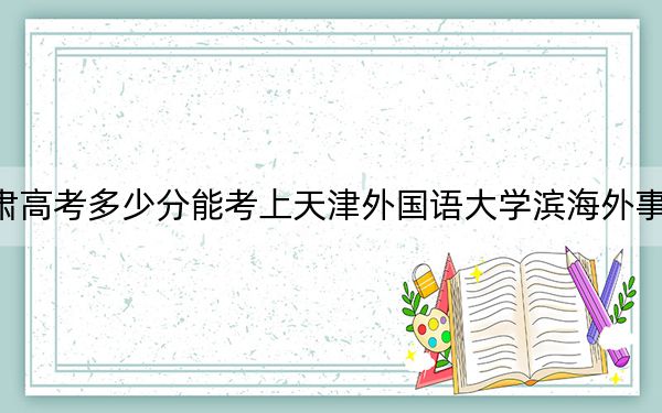 甘肃高考多少分能考上天津外国语大学滨海外事学院？附2022-2024年最低录取分数线