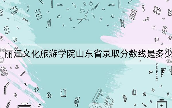 丽江文化旅游学院山东省录取分数线是多少？2025年山东考生参考