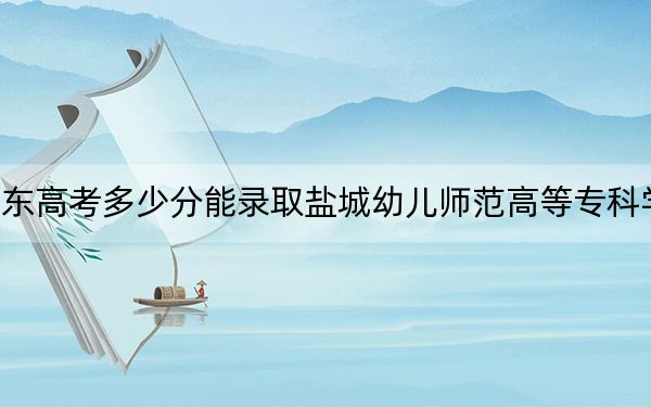 山东高考多少分能录取盐城幼儿师范高等专科学校？附2022-2024年最低录取分数线