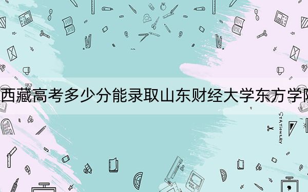 西藏高考多少分能录取山东财经大学东方学院？附2022-2024年最低录取分数线