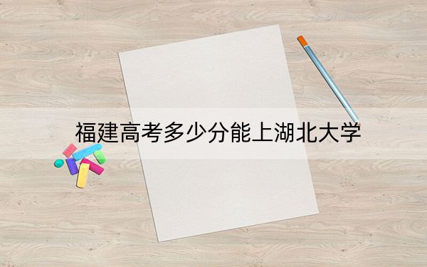 福建高考多少分能上湖北大学？附2022-2024年院校投档线