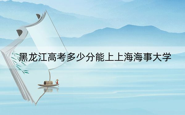 黑龙江高考多少分能上上海海事大学？附2022-2024年最低录取分数线