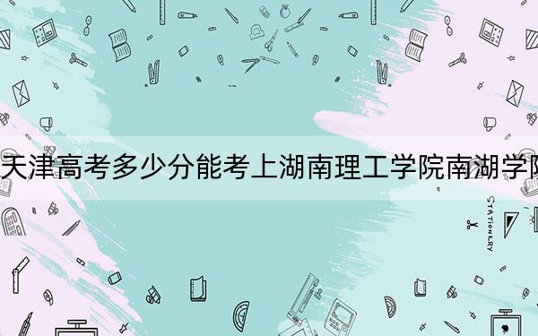 天津高考多少分能考上湖南理工学院南湖学院？附2022-2024年最低录取分数线