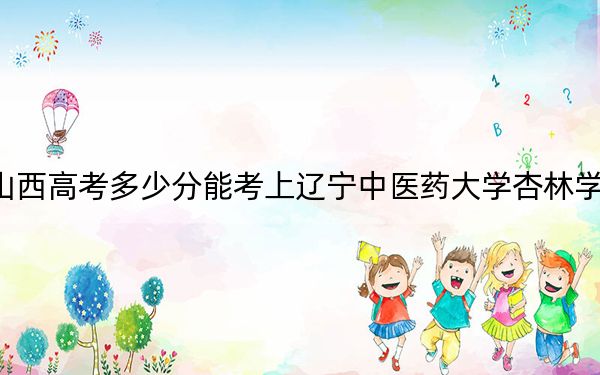 山西高考多少分能考上辽宁中医药大学杏林学院？附2022-2024年最低录取分数线