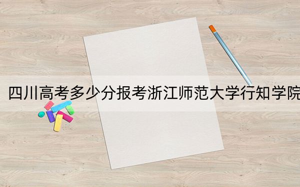 四川高考多少分报考浙江师范大学行知学院？2024年文科投档线487分 理科录取分477分