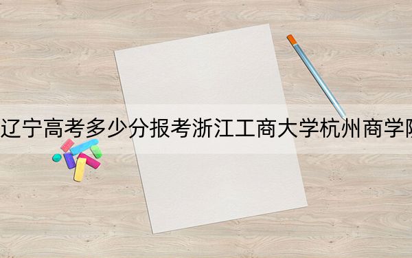 辽宁高考多少分报考浙江工商大学杭州商学院？附2022-2024年最低录取分数线