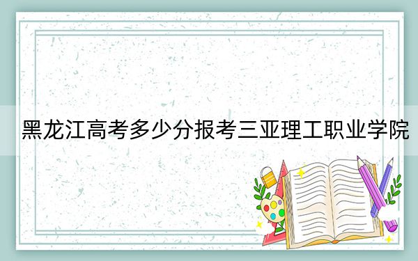 黑龙江高考多少分报考三亚理工职业学院？2024年历史类281分 物理类244分