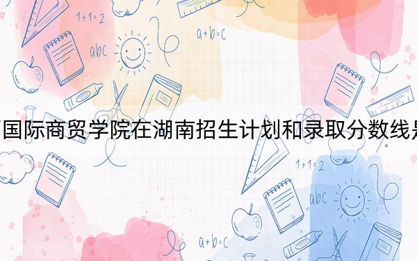 陕西国际商贸学院在湖南招生计划和录取分数线是多少？2025湖南考生参考