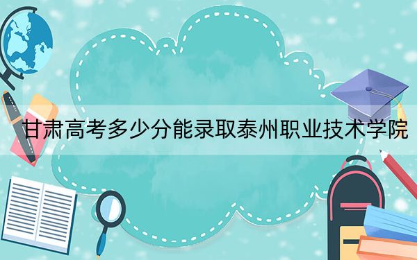甘肃高考多少分能录取泰州职业技术学院？附2022-2024年最低录取分数线