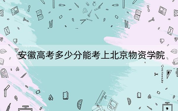 安徽高考多少分能考上北京物资学院？2024年历史类544分 物理类最低533分