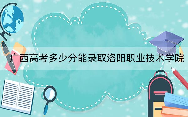 广西高考多少分能录取洛阳职业技术学院？附2022-2024年最低录取分数线
