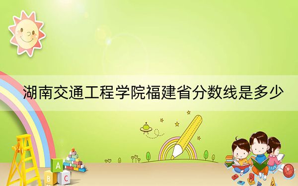 湖南交通工程学院福建省分数线是多少？招生计划和学费是多少？
