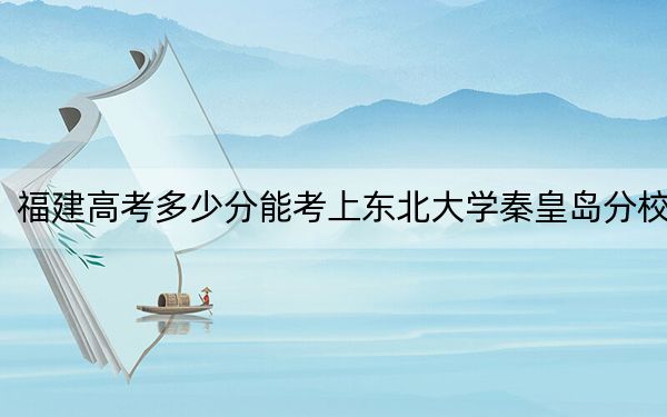 福建高考多少分能考上东北大学秦皇岛分校？2024年历史类586分 物理类613分