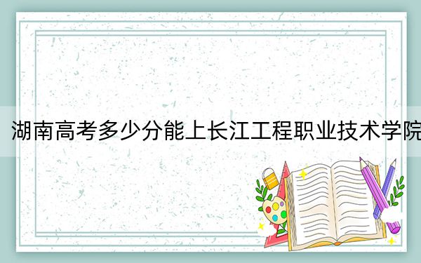 湖南高考多少分能上长江工程职业技术学院？2024年历史类录取分342分 物理类投档线384分