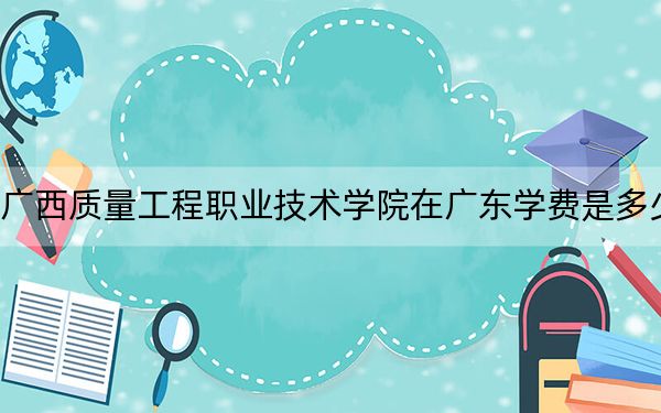 广西质量工程职业技术学院在广东学费是多少？招生计划？录取分数线是多少？