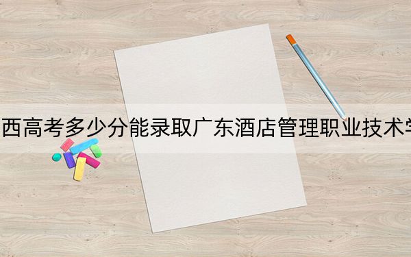 广西高考多少分能录取广东酒店管理职业技术学院？2024年历史类222分 物理类录取分213分