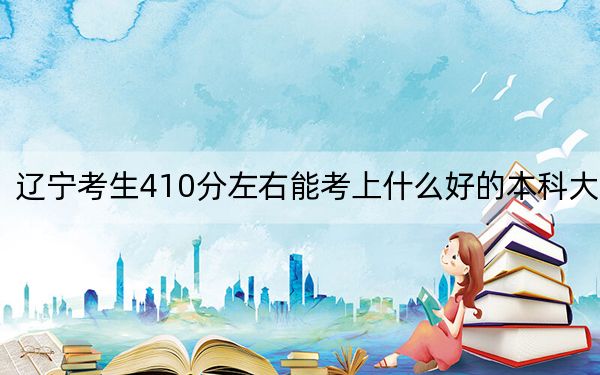 辽宁考生410分左右能考上什么好的本科大学？（附带2022-2024年410左右高校名单）