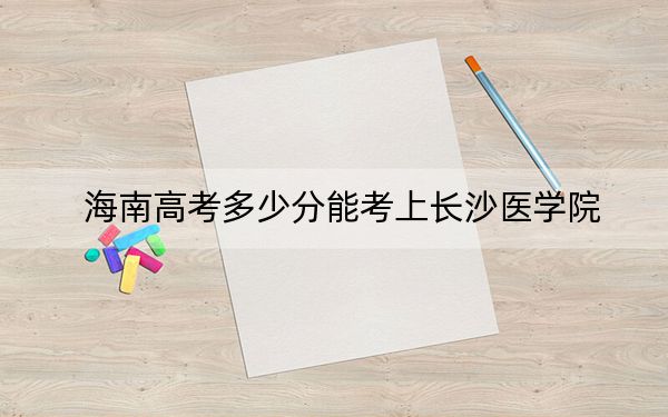 海南高考多少分能考上长沙医学院？2024年最低分数线483分